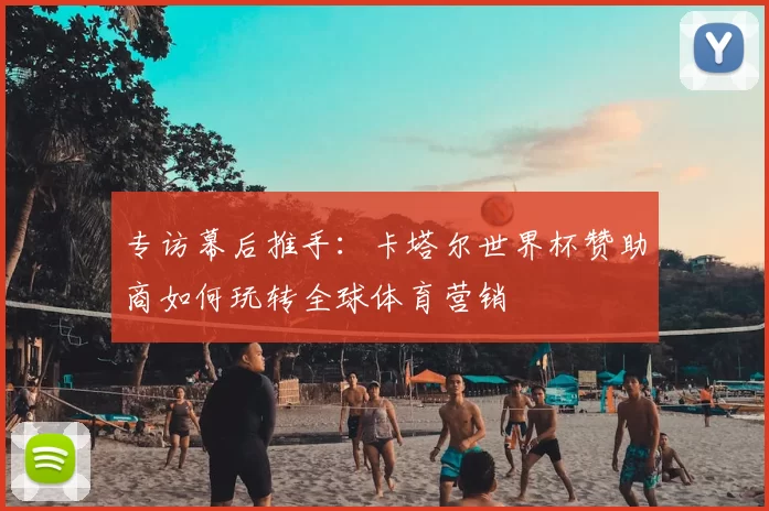 专访幕后推手：卡塔尔世界杯赞助商如何玩转全球体育营销