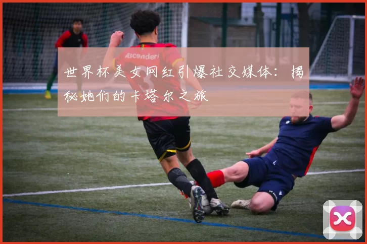 世界杯美女网红引爆社交媒体：揭秘她们的卡塔尔之旅