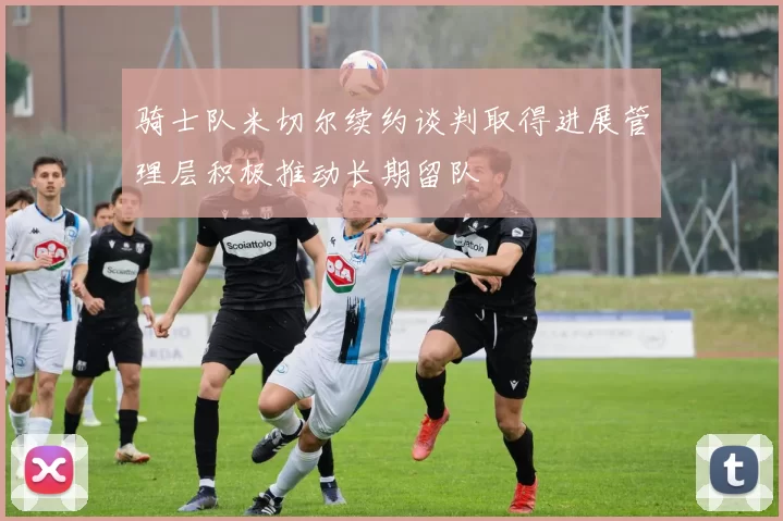 骑士队米切尔续约谈判取得进展管理层积极推动长期留队