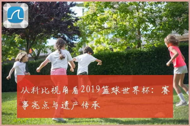 从科比视角看2019篮球世界杯:赛事亮点与遗产传承