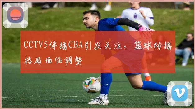 CCTV5停播CBA引发关注，篮球转播格局面临调整