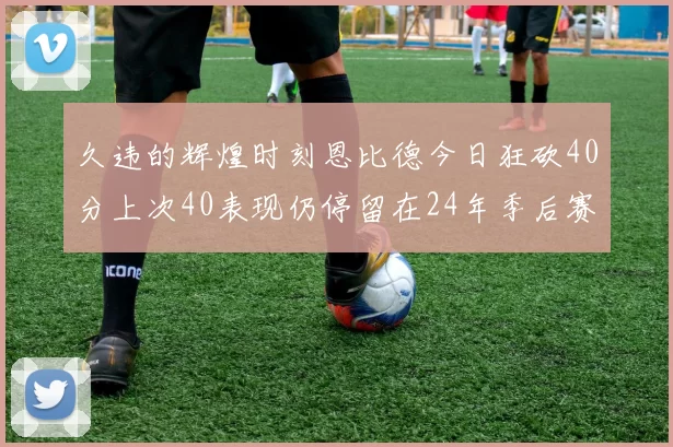 久违的辉煌时刻恩比德今日狂砍40分上次40表现仍停留在24年季后赛