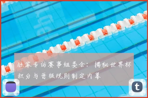 独家专访赛事组委会:揭秘世界杯积分与晋级规则制定内幕