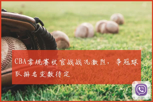 CBA常规赛收官战战况激烈，争冠球队排名变数待定
