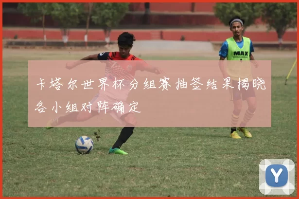 卡塔尔世界杯分组赛抽签结果揭晓各小组对阵确定