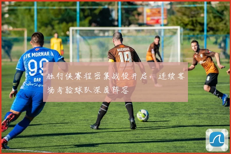 独行侠赛程密集战役开启，连续客场考验球队深度阵容