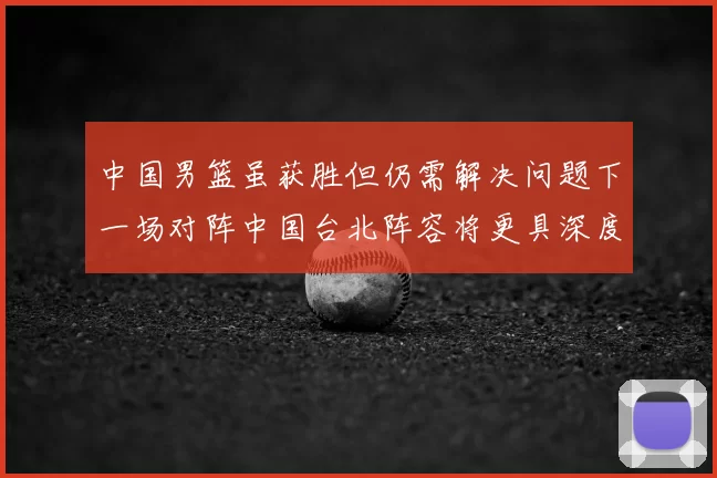 中国男篮虽获胜但仍需解决问题下一场对阵中国台北阵容将更具深度