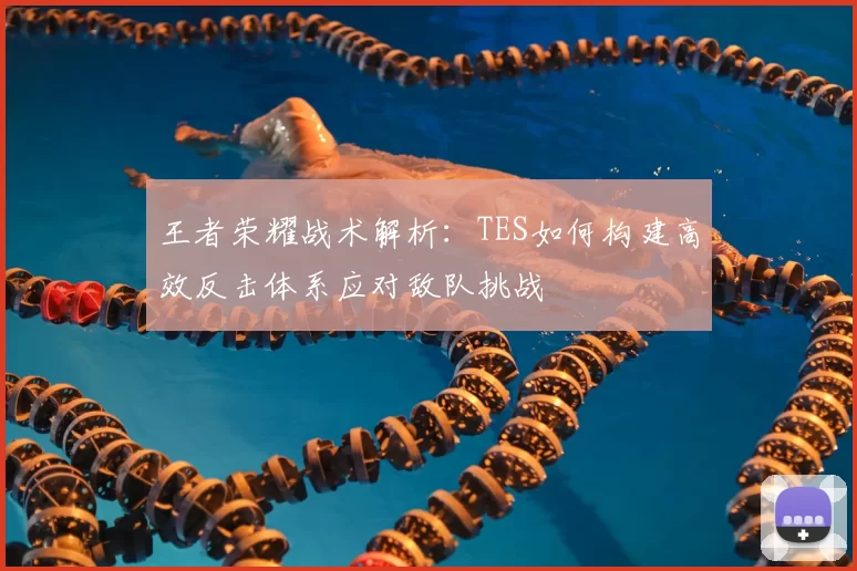王者荣耀战术解析：TES如何构建高效反击体系应对敌队挑战