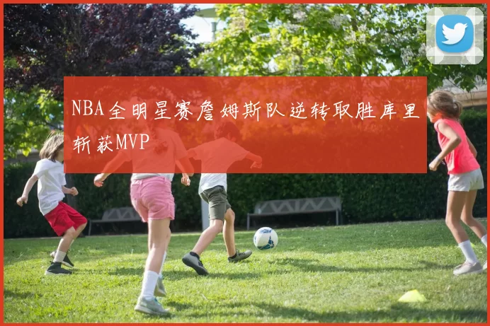 NBA全明星赛詹姆斯队逆转取胜库里斩获MVP