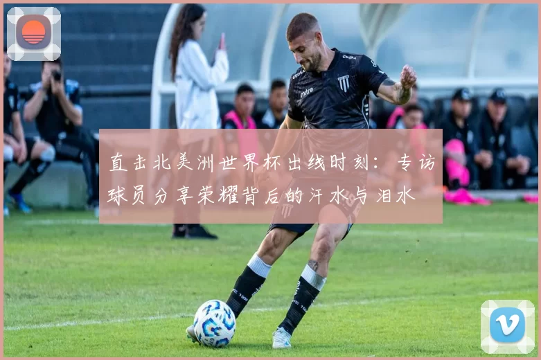 直击北美洲世界杯出线时刻：专访球员分享荣耀背后的汗水与泪水