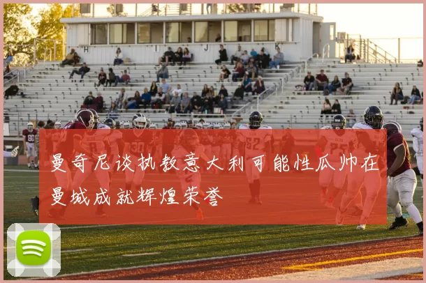 曼奇尼谈执教意大利可能性瓜帅在曼城成就辉煌荣誉