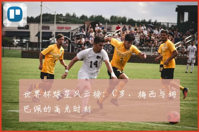 世界杯球星风云榜:C罗、梅西与姆巴佩的高光时刻