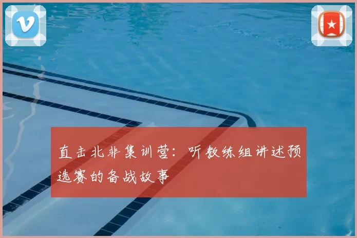直击北非集训营：听教练组讲述预选赛的备战故事