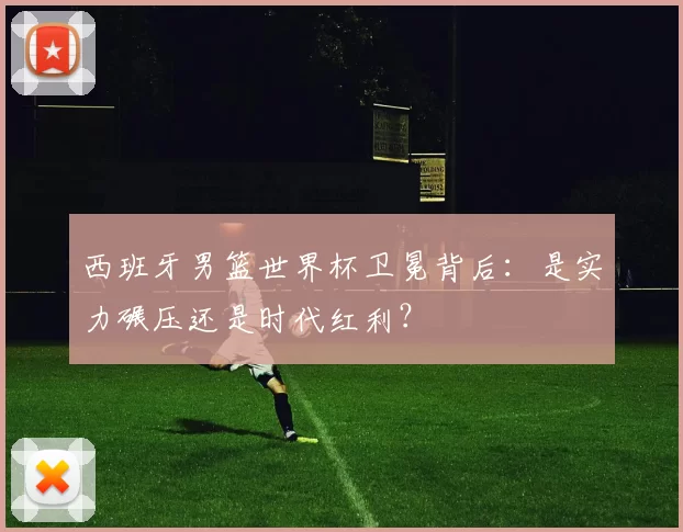 西班牙男篮世界杯卫冕背后：是实力碾压还是时代红利？