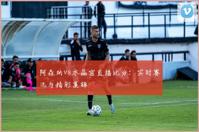 阿森纳vs水晶宫直播比分:实时赛况与精彩集锦