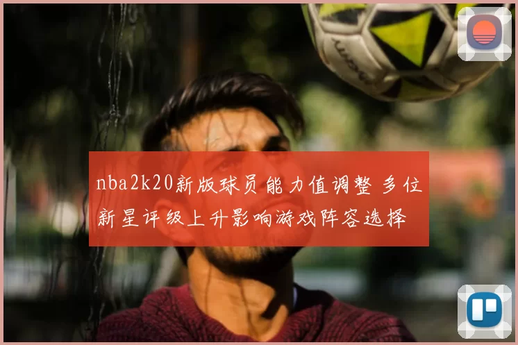 nba2k20新版球员能力值调整 多位新星评级上升影响游戏阵容选择