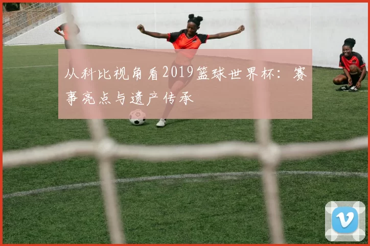 从科比视角看2019篮球世界杯:赛事亮点与遗产传承