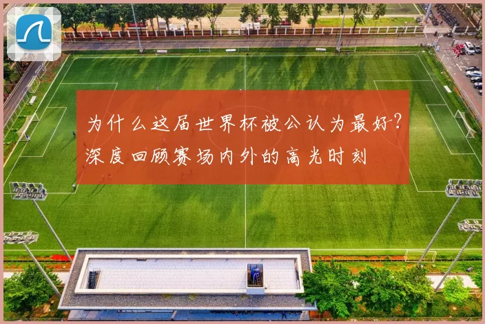 为什么这届世界杯被公认为最好?深度回顾赛场内外的高光时刻