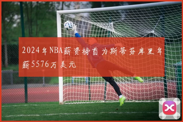 2024年NBA薪资榜首为斯蒂芬库里年薪5576万美元