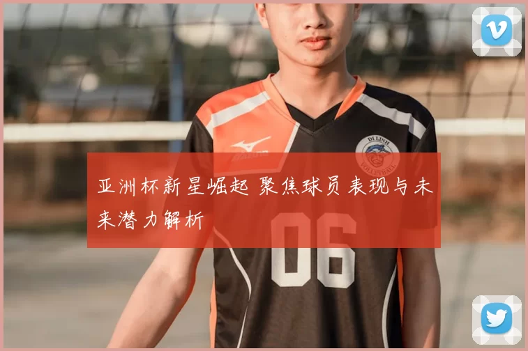 亚洲杯新星崛起 聚焦球员表现与未来潜力解析