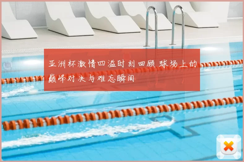 亚洲杯激情四溢时刻回顾 球场上的巅峰对决与难忘瞬间