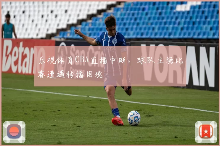 乐视体育CBA直播中断，球队主场比赛遭遇转播困境