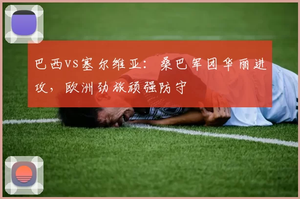 巴西vs塞尔维亚:桑巴军团华丽进攻,欧洲劲旅顽强防守