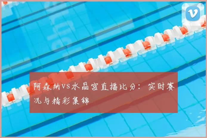 阿森纳vs水晶宫直播比分:实时赛况与精彩集锦