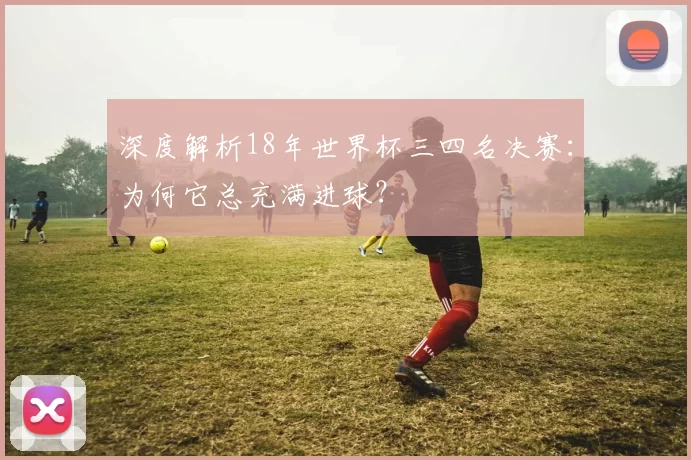 深度解析18年世界杯三四名决赛:为何它总充满进球?