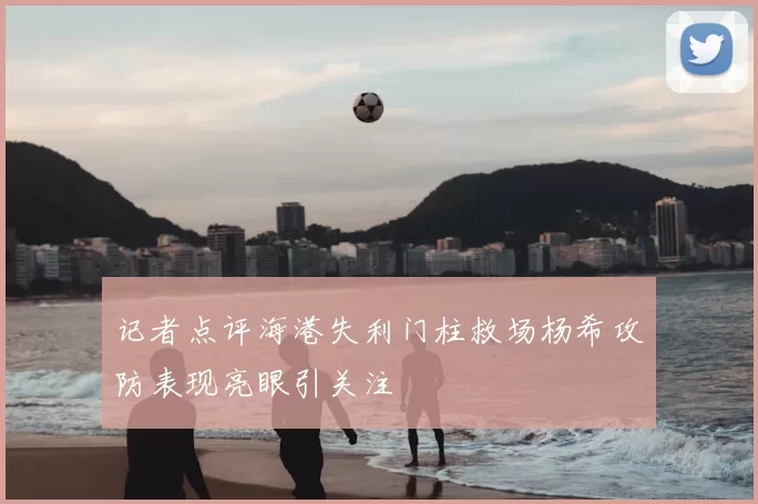 记者点评海港失利门柱救场杨希攻防表现亮眼引关注