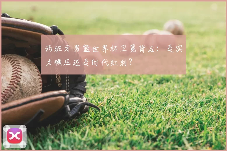 西班牙男篮世界杯卫冕背后:是实力碾压还是时代红利?