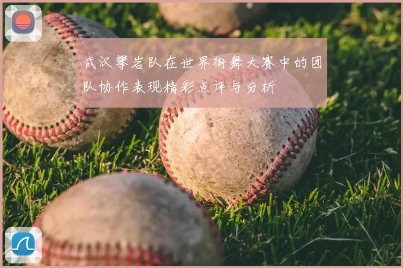 武汉攀岩队在世界街舞大赛中的团队协作表现精彩点评与分析