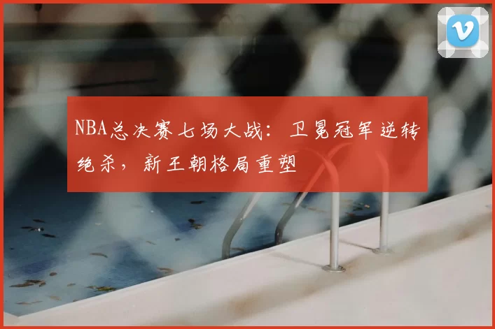 NBA总决赛七场大战：卫冕冠军逆转绝杀，新王朝格局重塑