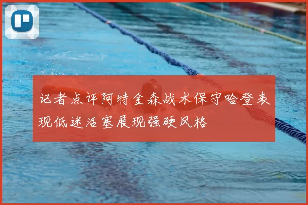 记者点评阿特金森战术保守哈登表现低迷活塞展现强硬风格