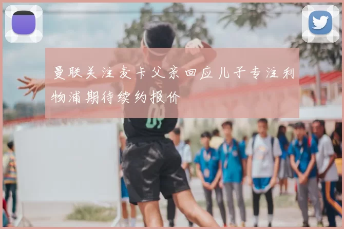 曼联关注麦卡父亲回应儿子专注利物浦期待续约报价