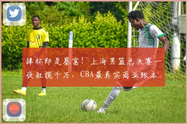 捧杯即是暴富!上海男篮总决赛一夜狂揽千万,CBA最真实商业账本