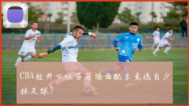 CBA经典口吐芬芳场面配乐竟选自少林足球？