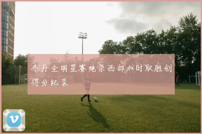 乔丹全明星赛绝杀西部加时取胜创得分纪录