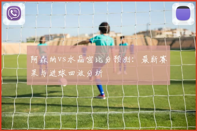 阿森纳vs水晶宫比分预测:最新赛果与进球回放分析